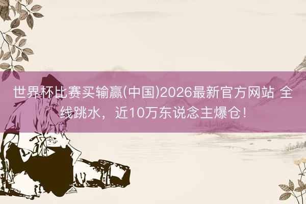 世界杯比赛买输赢(中国)2026最新官方网站 全线跳水,近10万东说念主爆仓!
