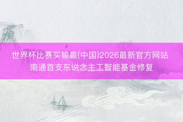 世界杯比赛买输赢(中国)2026最新官方网站 南通首支东说念主工智能基金修复