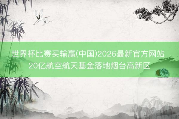 世界杯比赛买输赢(中国)2026最新官方网站 20亿航空航天基金落地烟台高新区