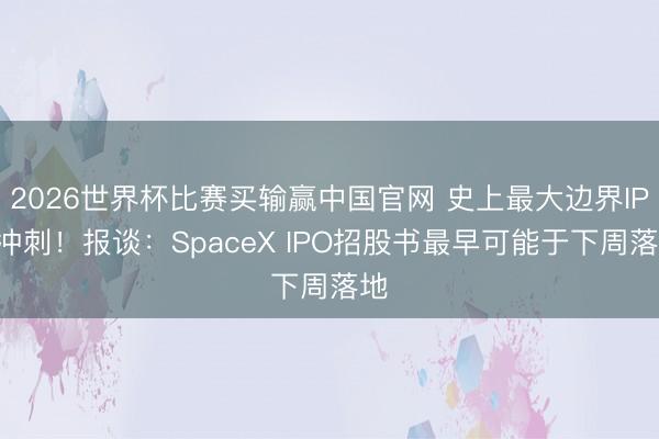 2026世界杯比赛买输赢中国官网 史上最大边界IPO冲刺！报谈：SpaceX IPO招股书最早可能于下周落地