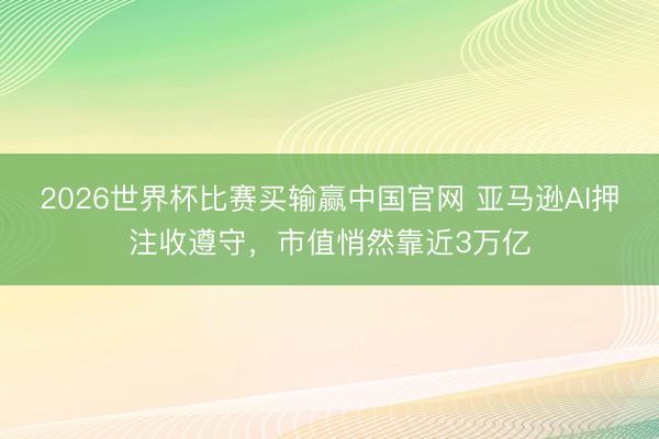 2026世界杯比赛买输赢中国官网 亚马逊AI押注收遵守，市值悄然靠近3万亿