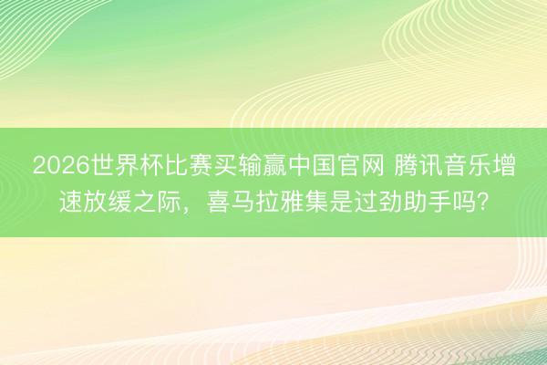 2026世界杯比赛买输赢中国官网 腾讯音乐增速放缓之际，喜马拉雅集是过劲助手吗？
