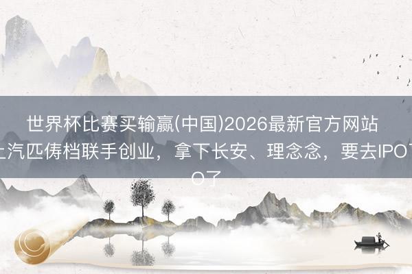 世界杯比赛买输赢(中国)2026最新官方网站 上汽匹俦档联手创业，拿下长安、理念念，要去IPO了