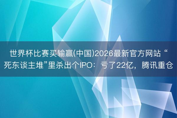 世界杯比赛买输赢(中国)2026最新官方网站 “死东谈主堆”里杀出个IPO：亏了22亿，腾讯重仓