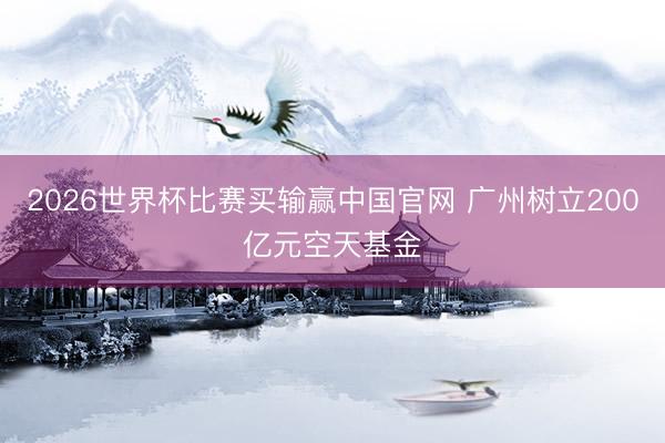 2026世界杯比赛买输赢中国官网 广州树立200亿元空天基金