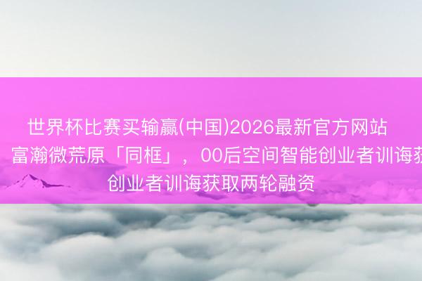 世界杯比赛买输赢(中国)2026最新官方网站 华为、联思、富瀚微荒原「同框」，00后空间智能创业者训诲获取两轮融资