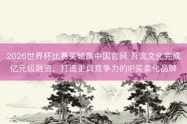 2026世界杯比赛买输赢中国官网 吾流文化完成亿元级融资，打造更具竞争力的IP买卖化品牌