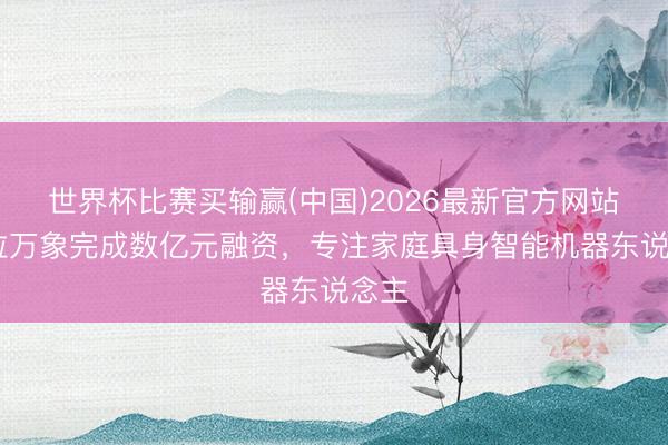世界杯比赛买输赢(中国)2026最新官方网站 欧拉万象完成数亿元融资，专注家庭具身智能机器东说念主