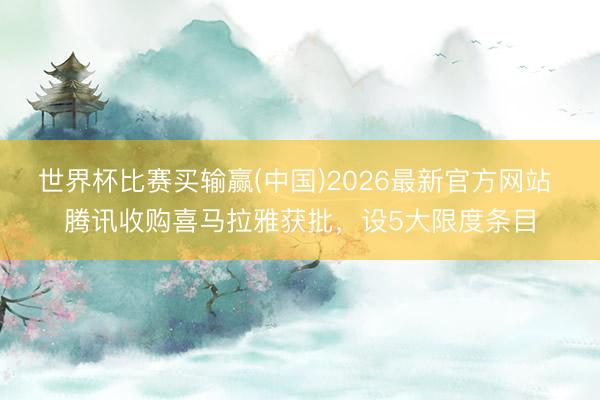 世界杯比赛买输赢(中国)2026最新官方网站 腾讯收购喜马拉雅获批，设5大限度条目
