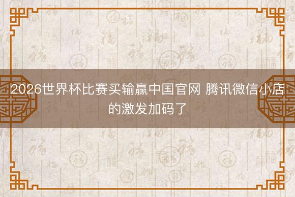 2026世界杯比赛买输赢中国官网 腾讯微信小店的激发加码了