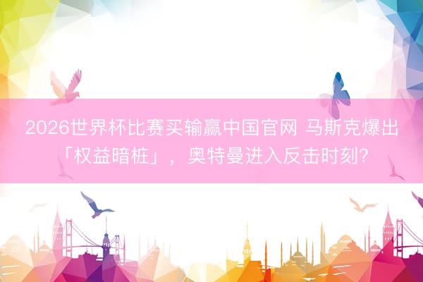 2026世界杯比赛买输赢中国官网 马斯克爆出「权益暗桩」，奥特曼进入反击时刻？