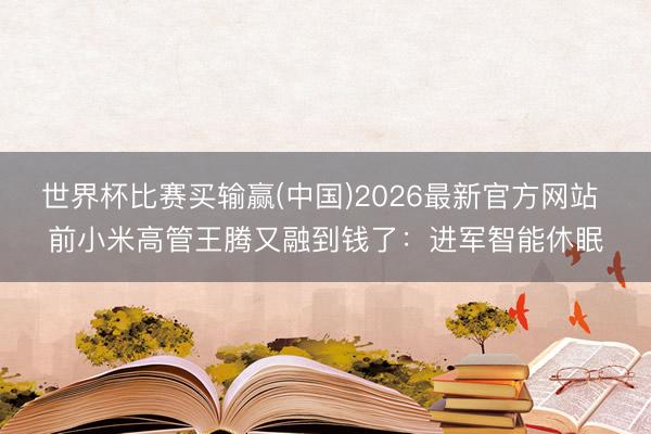 世界杯比赛买输赢(中国)2026最新官方网站 前小米高管王腾又融到钱了：进军智能休眠