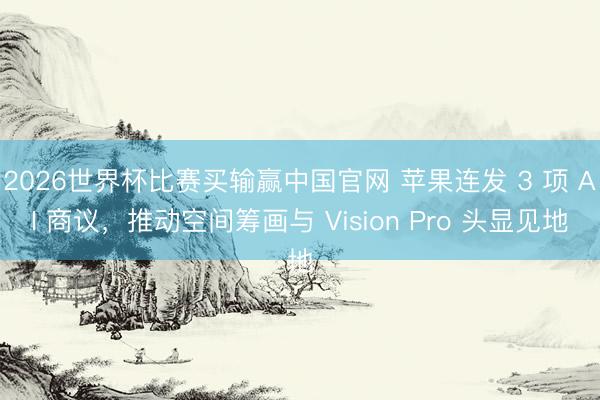 2026世界杯比赛买输赢中国官网 苹果连发 3 项 AI 商议，推动空间筹画与 Vision Pro 头显见地