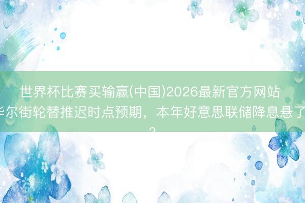 世界杯比赛买输赢(中国)2026最新官方网站 华尔街轮替推迟时点预期，本年好意思联储降息悬了？