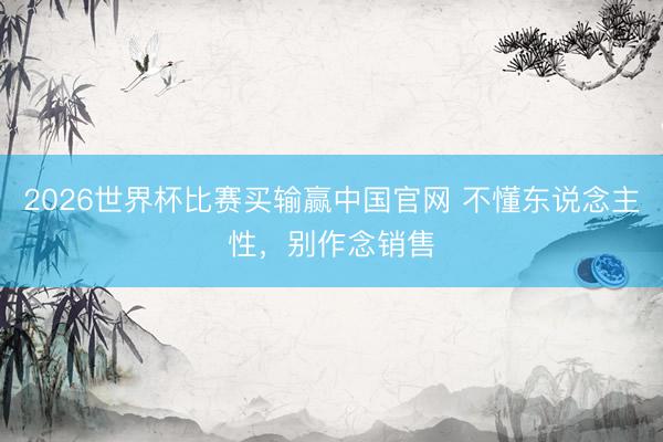 2026世界杯比赛买输赢中国官网 不懂东说念主性,别作念销售