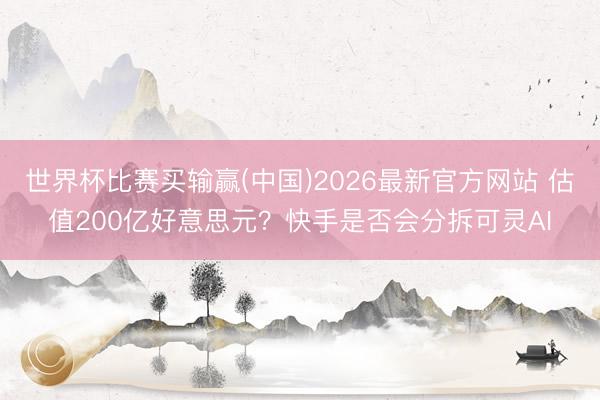 世界杯比赛买输赢(中国)2026最新官方网站 估值200亿好意思元？快手是否会分拆可灵AI