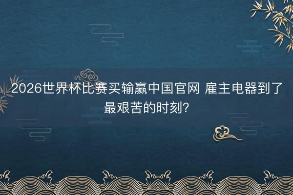 2026世界杯比赛买输赢中国官网 雇主电器到了最艰苦的时刻？