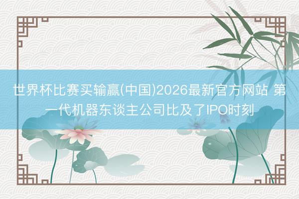 世界杯比赛买输赢(中国)2026最新官方网站 第一代机器东谈主公司比及了IPO时刻