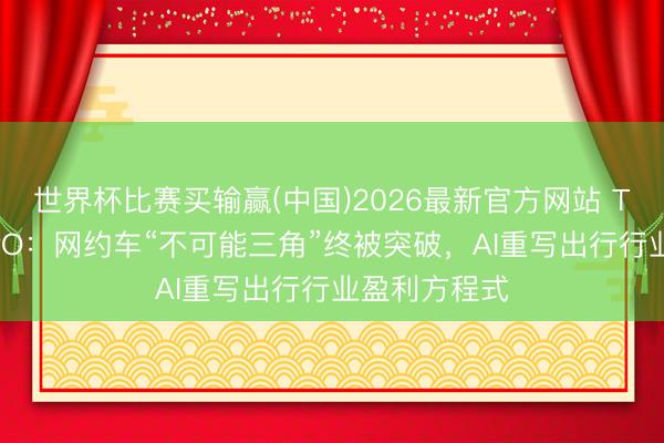 世界杯比赛买输赢(中国)2026最新官方网站 T3出行赴港IPO：网约车“不可能三角”终被突破，AI重写出行行业盈利方程式