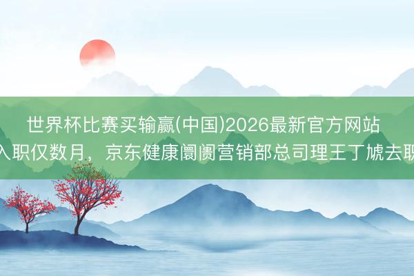 世界杯比赛买输赢(中国)2026最新官方网站 入职仅数月，京东健康阛阓营销部总司理王丁虓去职