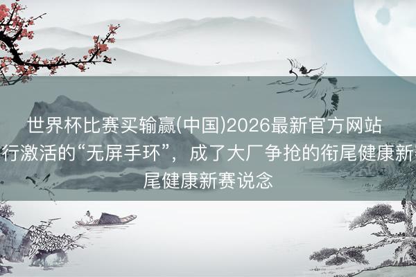 世界杯比赛买输赢(中国)2026最新官方网站 被AI再行激活的“无屏手环”,成了大厂争抢的衔尾健康新赛说念