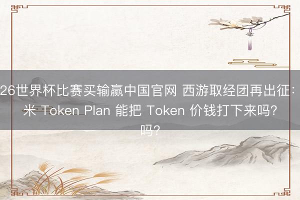 2026世界杯比赛买输赢中国官网 西游取经团再出征：小米 Token Plan 能把 Token 价钱打下来吗？