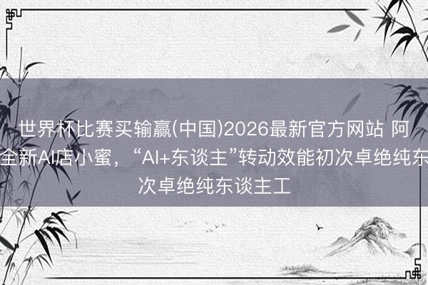 世界杯比赛买输赢(中国)2026最新官方网站 阿里发布全新AI店小蜜，“AI+东谈主”转动效能初次卓绝纯东谈主工