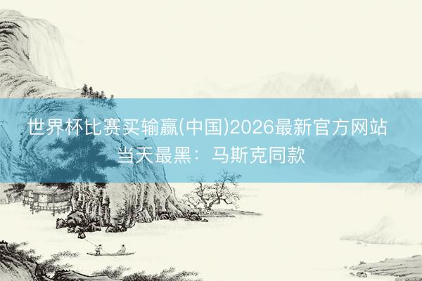 世界杯比赛买输赢(中国)2026最新官方网站 当天最黑：马斯克同款