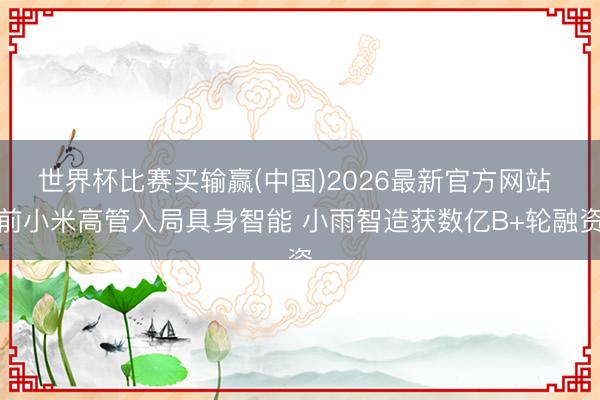 世界杯比赛买输赢(中国)2026最新官方网站 前小米高管入局具身智能 小雨智造获数亿B+轮融资