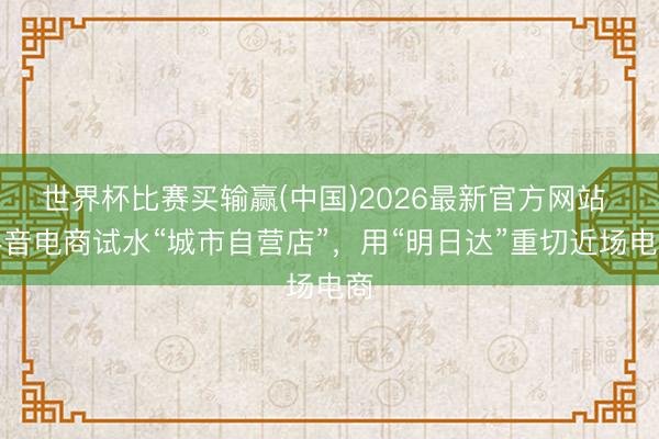 世界杯比赛买输赢(中国)2026最新官方网站 抖音电商试水“城市自营店”，用“明日达”重切近场电商