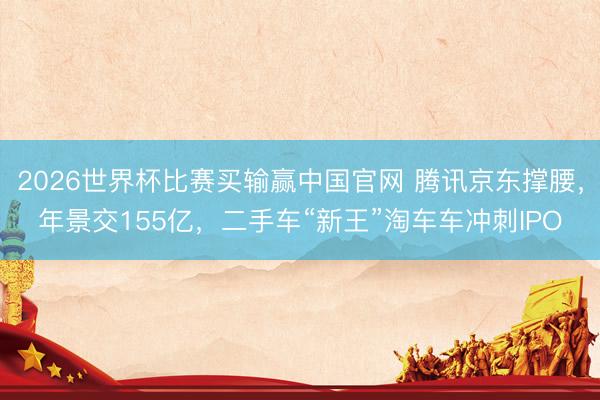 2026世界杯比赛买输赢中国官网 腾讯京东撑腰，年景交155亿，二手车“新王”淘车车冲刺IPO
