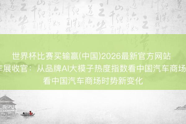 世界杯比赛买输赢(中国)2026最新官方网站 2026北京车展收官：从品牌AI大模子热度指数看中国汽车商场时势新变化