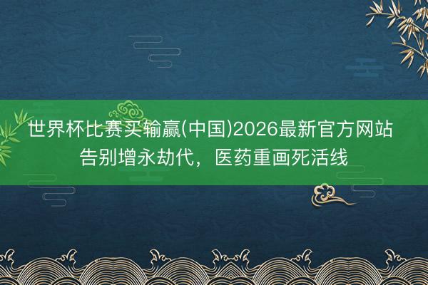 世界杯比赛买输赢(中国)2026最新官方网站 告别增永劫代，医药重画死活线