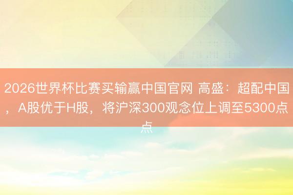 2026世界杯比赛买输赢中国官网 高盛：超配中国，A股优于H股，将沪深300观念位上调至5300点