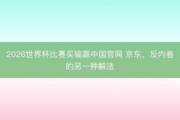 2026世界杯比赛买输赢中国官网 京东,反内卷的另一种解法