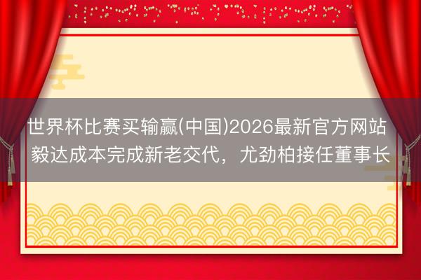 世界杯比赛买输赢(中国)2026最新官方网站 毅达成本完成新老交代，尤劲柏接任董事长
