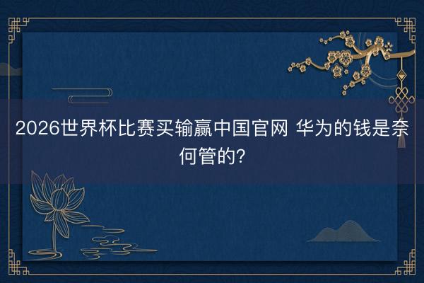 2026世界杯比赛买输赢中国官网 华为的钱是奈何管的?