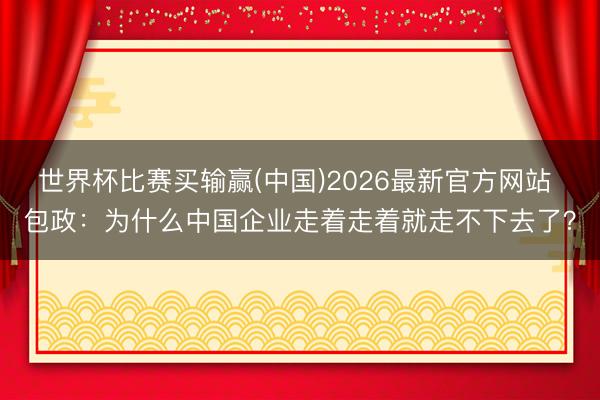 世界杯比赛买输赢(中国)2026最新官方网站 包政：为什么中国企业走着走着就走不下去了？