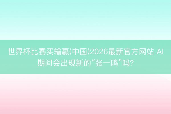 世界杯比赛买输赢(中国)2026最新官方网站 AI期间会出现新的“张一鸣”吗？