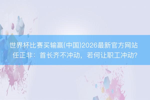 世界杯比赛买输赢(中国)2026最新官方网站 任正非：首长齐不冲动，若何让职工冲动？