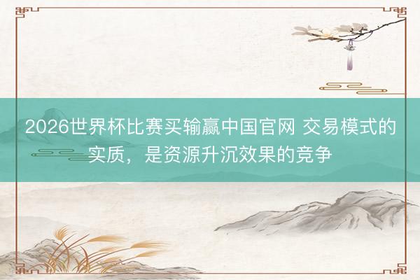 2026世界杯比赛买输赢中国官网 交易模式的实质，是资源升沉效果的竞争