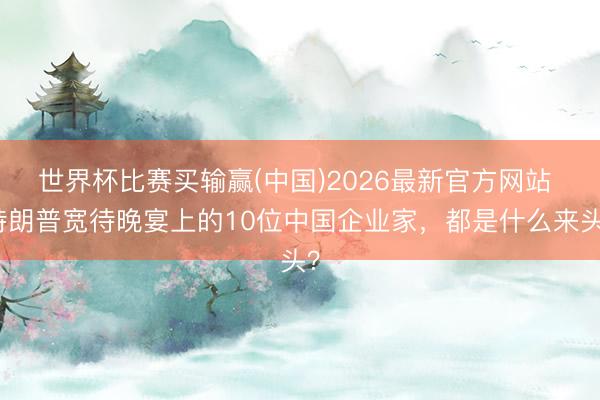 世界杯比赛买输赢(中国)2026最新官方网站 特朗普宽待晚宴上的10位中国企业家，都是什么来头？