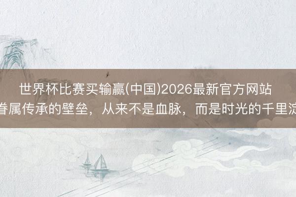 世界杯比赛买输赢(中国)2026最新官方网站 眷属传承的壁垒，从来不是血脉，而是时光的千里淀
