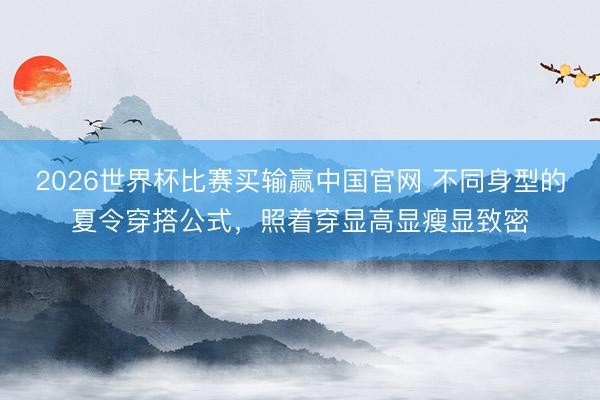 2026世界杯比赛买输赢中国官网 不同身型的夏令穿搭公式，照着穿显高显瘦显致密