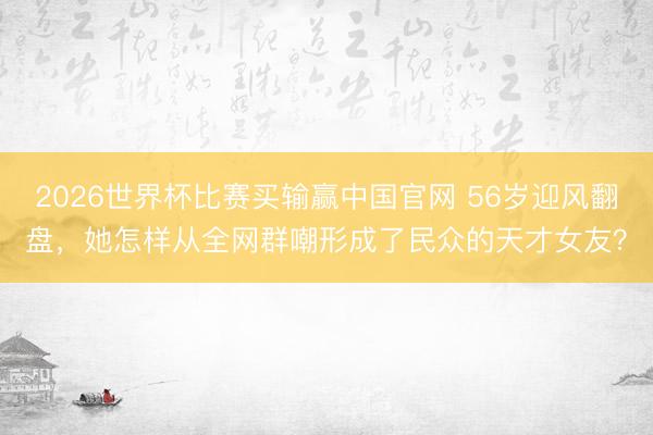 2026世界杯比赛买输赢中国官网 56岁迎风翻盘，她怎样从全网群嘲形成了民众的天才女友？