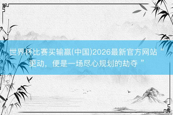 世界杯比赛买输赢(中国)2026最新官方网站 “更动，便是一场尽心规划的劫夺 ”