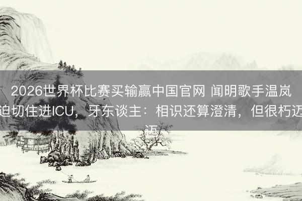 2026世界杯比赛买输赢中国官网 闻明歌手温岚迫切住进ICU，牙东谈主：相识还算澄清，但很朽迈