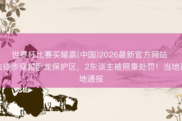 世界杯比赛买输赢(中国)2026最新官方网站 不法徒步穿越卧龙保护区，2东谈主被照章处罚！当地通报