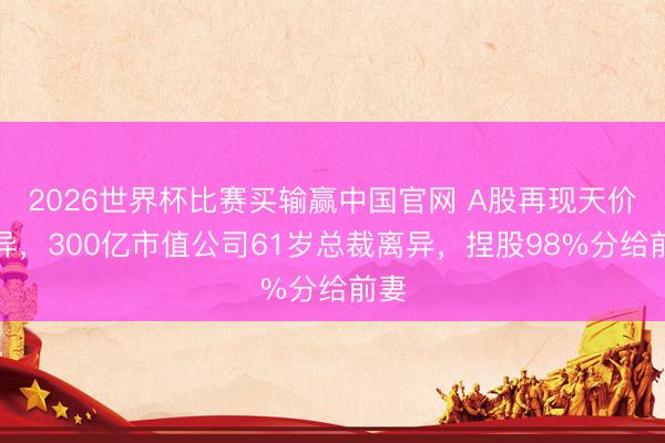 2026世界杯比赛买输赢中国官网 A股再现天价离异，300亿市值公司61岁总裁离异，捏股98%分给前妻