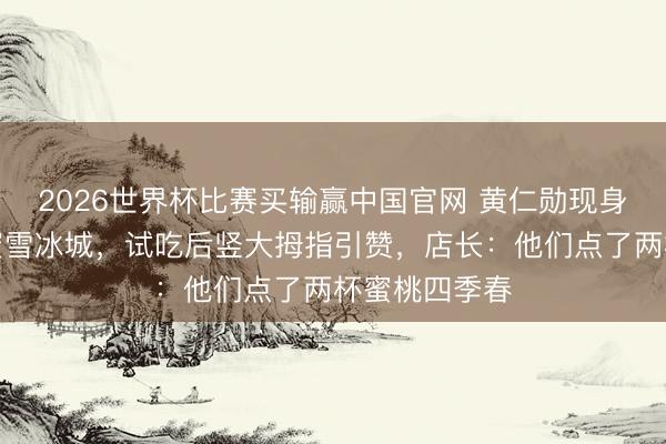 2026世界杯比赛买输赢中国官网 黄仁勋现身北京巷子买蜜雪冰城,试吃后竖大拇指引赞,店长:他们点了两杯蜜桃四季春